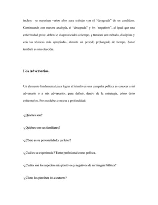 incluso se necesitan varios años para trabajar con el “desagrada” de un candidato.

Continuando con nuestra analogía, el “desagrada” y los “negativos”, al igual que una

enfermedad grave, deben se diagnosticados a tiempo, y tratados con método, disciplina y

con las técnicas más apropiadas, durante un periodo prolongado de tiempo. Sanar

también es una elección.




Los Adversarios.



Un elemento fundamental para lograr el triunfo en una campaña política es conocer a mi

adversario o a mis adversarios, para definir, dentro de la estrategia, cómo debo

enfrentarlos. Por eso debes conocer a profundidad:



-¿Quiénes son?



-¿Quiénes son sus familiares?



-¿Cómo es su personalidad y carácter?



-¿Cuál es su experiencia? Tanto profesional como política.



-¿Cuáles son los aspectos más positivos y negativos de su Imagen Pública?



-¿Cómo los perciben los electores?
 