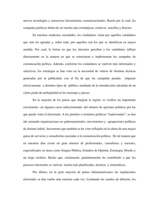 nuevas tecnologías y numerosas herramientas comunicacionales. Razón por la cual, las

campañas políticas deben de ser mucho más estratégicas, creativas, sencillas y directas.

       En nuestras modernas sociedades, los ciudadanos votan por aquellos candidatos

que más les agradan y, sobre todo, por aquellos con los que se identifican en mayor

medida. Por cual, la forma en que los electores perciben a los candidatos influye

directamente en la manera en que se estructuran e implementan las campañas de

comunicación política. Además, conforme los ciudadanos se vuelven más informados y

selectivos, los estrategas se han visto en la necesidad de valerse de distintas técnicas

generadas por la publicidad, con el fin de que las campañas puedan                 impactar

efectivamente a distintos tipos de público, mediante de la introducción calculada de un

cierto grado de ambigüedad en los mensajes y piezas.

       En la mayoría de los países que integran la región, se verifica un importante

crecimiento –en algunos casos indiscriminado- del número de opciones políticas por las

que puede votar el electorado. A los partidos o institutos políticos “tradicionales”, se han

ido sumando organizaciones no gubernamentales, movimientos y agrupaciones políticas

de distinta índole. Incremento que también se ha visto reflejado en la oferta de una mayor

gama de servicios y consultorías asociadas a la comunicación política. De tal manera que

en nuestros días existe un gran número de profesionales, consultores y asesores,

especializados en áreas como Imagen Pública, Estudios de Opinión, Estrategia, Diseño y

un largo etcétera. Hecho que, ciertamente, paulatinamente ha contribuido a que los

procesos electorales se vuelvan mucho más planificados, técnicos y sistemáticos.

       Por último, en la gran mayoría de países latinoamericanos las regulaciones

electorales se han vuelto más estrictas cada vez. Limitando los canales de difusión, los
 