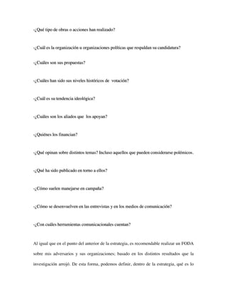 -¿Qué tipo de obras o acciones han realizado?



-¿Cuál es la organización u organizaciones políticas que respaldan su candidatura?


-¿Cuáles son sus propuestas?



-¿Cuáles han sido sus niveles históricos de votación?



-¿Cuál es su tendencia ideológica?



-¿Cuáles son los aliados que los apoyan?



-¿Quiénes los financian?



-¿Qué opinan sobre distintos temas? Incluso aquellos que pueden considerarse polémicos.



-¿Qué ha sido publicado en torno a ellos?



-¿Cómo suelen manejarse en campaña?



-¿Cómo se desenvuelven en las entrevistas y en los medios de comunicación?



-¿Con cuáles herramientas comunicacionales cuentan?



Al igual que en el punto del anterior de la estrategia, es recomendable realizar un FODA

sobre mis adversarios y sus organizaciones; basado en los distintos resultados que la

investigación arrojó. De esta forma, podemos definir, dentro de la estrategia, qué es lo
 