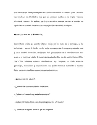 que tenemos que hacer para explotar sus debilidades durante la campaña; para convertir

sus fortalezas en debilidades; para que las amenazas incidan en su propia votación;

además de establecer las acciones que debemos realizar para que nuestros adversarios no

aproveche las distintas oportunidades que se pueden dar durante la campaña.



Otros Actores en el Escenario.



Jaime Durán señala que cuando sabemos cuales son las metas de la estrategia, se ha

delimitado el terreno de batalla y se ha hecho una evaluación de nuestras propias fuerzas

y las de nuestros adversarios, el siguiente paso que debemos dar es conocer quiénes más

están en el campo de batalla, de manera que puedan facilitar nuestra acción (Duran, 2002,

51). Cómo habíamos señalado anteriormente, hay campañas en donde aparecen

personajes, instituciones y organizaciones que pueden terminar inclinando la balanza

hacia uno u otro candidato, por eso es necesario conocer:



-¿Quiénes son mis aliados?



-¿Quiénes son los aliados de mis adversarios?



-¿Cuáles son los medios y periodistas amigos?



-¿Cuáles son los medios y periodistas amigos de mis adversarios?



-¿Cuáles son las figuras públicas que nos respaldan?
 
