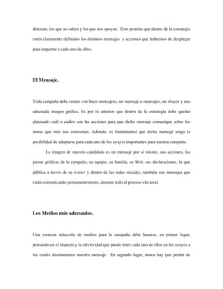 detestan, los que no saben y los que nos apoyan. Esto permite que dentro de la estrategia

estén claramente definidos los distintos mensajes y acciones que habremos de desplegar

para impactar a cada uno de ellos.




El Mensaje.



Toda campaña debe contar con buen mensajero, un mensaje o mensajes, un slogan y una

adecuada imagen gráfica. Es por lo anterior que dentro de la estrategia debe quedar

plasmado cuál o cuáles son las acciones para que dicho mensaje comunique sobre los

temas que más nos convienen. Además, es fundamental que dicho mensaje tenga la

posibilidad de adaptarse para cada uno de los targets importantes para nuestra campaña.

       La imagen de nuestro candidato es un mensaje por sí mismo, sus acciones, las

piezas gráficas de la campaña, su equipo, su familia, su Web, sus declaraciones, lo que

pública a través de su twitter y dentro de las redes sociales, también son mensajes que

están comunicando permanentemente, durante todo el proceso electoral.




Los Medios más adecuados.



Una correcta selección de medios para la campaña debe hacerse, en primer lugar,

pensando en el impacto y la efectividad que puede tener cada uno de ellos en los targets a

los cuales destinaremos nuestro mensaje. En segundo lugar, nunca hay que perder de
 
