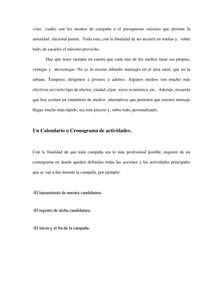 vista   cuáles son los montos de campaña o el presupuesto máximo que permite la

autoridad electoral pautar. Todo esto, con la finalidad de no incurrir en multas y, sobre

todo, de sacarles el máximo provecho.

        Hay que tener siempre en cuenta que cada uno de los medios tiene sus propias,

ventajas y desventajas. No es lo mismo difundir mensajes en el área rural, que en la

urbana. Tampoco, dirigirnos a jóvenes o adultos. Algunos medios son mucho más

efectivos en cierto tipo de elector, ciudad, clase socio económica, etc. Además, recuerda

que hoy existen un sinnúmero de medios alternativos que permiten que nuestro mensaje

llegue mucho más rápido, sea más preciso y, sobre todo, personalizado.



Un Calendario o Cronograma de actividades.



Con la finalidad de que toda campaña sea lo más profesional posible, requiere de un

cronograma en donde queden definidas todas las acciones y las actividades principales

que se van a dar durante la campaña, por ejemplo:



-El lanzamiento de nuestra candidatura.



-El registro de dicha candidatura.



-El inicio y el fin de la campaña.
 