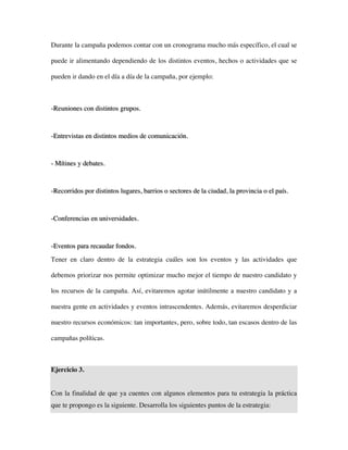 Durante la campaña podemos contar con un cronograma mucho más específico, el cual se

puede ir alimentando dependiendo de los distintos eventos, hechos o actividades que se

pueden ir dando en el día a día de la campaña, por ejemplo:



-Reuniones con distintos grupos.



-Entrevistas en distintos medios de comunicación.



- Mítines y debates.



-Recorridos por distintos lugares, barrios o sectores de la ciudad, la provincia o el país.



-Conferencias en universidades.



-Eventos para recaudar fondos.
Tener en claro dentro de la estrategia cuáles son los eventos y las actividades que

debemos priorizar nos permite optimizar mucho mejor el tiempo de nuestro candidato y

los recursos de la campaña. Así, evitaremos agotar inútilmente a nuestro candidato y a

nuestra gente en actividades y eventos intrascendentes. Además, evitaremos desperdiciar

nuestro recursos económicos: tan importantes, pero, sobre todo, tan escasos dentro de las

campañas políticas.



Ejercicio 3.


Con la finalidad de que ya cuentes con algunos elementos para tu estrategia la práctica
que te propongo es la siguiente. Desarrolla los siguientes puntos de la estrategia:
 