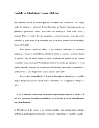 Capítulo V. Estrategias de Ataque y Defensa.



Hoy podemos ver, en los distintos procesos electorales, que se verifican a lo largo y

ancho del planeta, la utilización de las “Campañas de Ataque”, planteadas desde una

perspectiva profesional, técnica, pero sobre todo estratégica.     Para Jaime Durán y

Santiago Nieto, el objetivo de estas campañas es conseguir nuevos votos para nuestro

candidato, y quitar votos a los adversarios que la estrategia aconseja debilitar (Durán y

Nieto, 2010: 262).

         Este proceso estratégico obliga a que nuestros candidatos se encuentren

preparados y tengan la posibilidad de defenderse durante la campaña –e incluso durante

su gestión-, ante el posible ataque de algún adversario. En opinión de los mismos

consultores mencionados, una “Campaña de Defensa” es aquella que tiene que ver con el

acto de responder un ataque, en un momento de la elección, sin tomar en cuenta cuándo y

quién empezó la serie de agresiones (Durán y Nieto, 2010: 203).

         En el mismo sentido, García, D´Adamo y Slavinsky han identificado tres posibles

efectos dañinos relacionados con el empleo recurrente de las “Campañas de Ataque”, a

saber:



1. El efecto bumerán: establece que las campañas negativas pueden producir un efecto de

rebote, o una mayor formación de evaluaciones y sentimientos negativos hacia el atacante

que hacia el atacado.



2. El síndrome de la víctima: si los votantes perciben una campaña como injusta o

deshonesta, pueden generar sentimientos positivos y empatía hacia el candidato atacado.
 