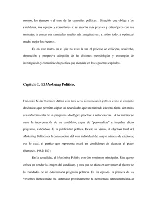 montos, los tiempos y el tono de las campañas políticas. Situación que obliga a los

candidatos, sus equipos y consultores a: ser mucho más precisos y estratégicos con sus

mensajes; a contar con campañas mucho más imaginativas; y, sobre todo, a optimizar

mucho mejor los recursos.

       Es en este marco en el que ha visto la luz el proceso de creación, desarrollo,

depuración y progresiva adopción de las distintas metodologías y estrategias de

investigación y comunicación política que abordaré en los siguientes capítulos.




Capítulo I. El Marketing Político.



Francisco Javier Barranco define esta área de la comunicación política como el conjunto

de técnicas que permiten captar las necesidades que un mercado electoral tiene, con miras

al establecimiento de un programa ideológico proclive a solucionarlas. A lo anterior se

suma la incorporación de un candidato, capaz de “personalizar” e impulsar dicho

programa, valiéndose de la publicidad política. Desde su visión, el objetivo final del

Marketing Político es la consecución del voto individual del mayor número de electores;

con lo cual, el partido que representa estará en condiciones de alcanzar el poder

(Barranco, 1982: 187).

       En la actualidad, el Marketing Político con dos vertientes principales. Una que se

enfoca en vender la Imagen del candidato, y otra que se afana en convencer al elector de

las bondades de un determinado programa político. En mi opinión, la primera de las

vertientes mencionadas ha lastimado profundamente la democracia latinoamericana, al
 