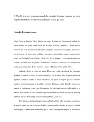 3. El doble deterioro: se presenta cuando las campañas de ataque producen un efecto

perjudicial tanto hacia el candidato atacado como hacia el que ataca.




Cuándo debemos Atacar.



Jaime Durán y Santiago Nieto señalan que antes de atacar es fundamental analizar las

consecuencias de dicha acción sobre los votantes blandos y posibles. Dichos autores

plantean que en la práctica concreta de las campañas electorales es complejo aplicar esta

teoría, porque a la mayoría de los líderes les cuesta mucho trabajo superar las pasiones y

actuar con frialdad (Durán y Nieto, 2010: 262). En su opinión, el enfrentamiento en una

campaña electoral sólo se justifica cuando está orientado a satisfacer las necesidades,

sueños y resentimientos de los electores comunes (Durán y Nieto, 2010: 196).

       Además, desde la visión de Mario Elgarresta, en la mayoría de las campañas

debemos comenzar positivo y terminar positivo. Por lo tanto, sólo debemos atacar en

aquellas campañas donde la única posibilidad de ganar es lograr que los electores

rechacen abrumadoramente al candidato opositor. El ataque estará dirigido, entonces, a

reducir la brecha que existe entre la intención de voto hacia nuestros adversarios y la

nuestra. Únicamente en tales escenarios podemos comenzar con un discurso de ataque y

terminar con uno de ataque y conciliación (Elgarresta, 2002: 17).

       Por último, si en la estrategia hemos definido utilizar a las campañas negativas o

de ataque, nunca hay que perder de vista los objetivos de las mismas. Al respecto, Adolfo

Ibinarriaga y Roberto Trad mencionan que el fin de las campañas negativas no es hacer
 
