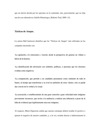 que un elector decida por las opciones en la contienda; sino, precisamente, que no elija

una de esas alternativas (Adolfo Ibinarriaga y Roberto Trad, 2009: 12).




Tácticas de Ataque.



La autora Hall Jamieson identifica que las “Tácticas de Ataque” más utilizadas en las

campañas electorales son:



-La apelación a lo emocional y visceral, desde la perspectiva de generar un villano o
héroe de la historia.



-La identificación del adversario con símbolos, políticas, o personas que los electores

evalúan como negativos.



-La comparación, que permite a un candidato presentarse como sinónimo de todo lo

bueno, al tiempo que transformar a su rival en antónimo de estos valores. esto se puede

dar a través de lo verbal y lo visual.



-La asociación, o establecimiento de una gran conexión a gran velocidad entre imágenes

previamente inconexas, que invita a la audiencia a realizar una inferencia a pesar de la

falta de evidencia que legítimamente una esas imágenes.



Al respecto, Mario Elgarresta señala que nuestra estrategia deberá resaltar lo positivo e

ignorar lo negativo de nuestro candidato, y, a la vez, resaltar directa o indirectamente lo
 