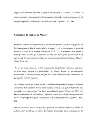 negativo del oponente. También es parte de la estrategia el “vacunar” o “blindar” a

nuestro aspirante con respecto a los temas negativos incluidos en su campaña, con el fin

de prevenir posibles contraataques durante la operación (Elgarresta, 2002: 18).




Compendio de Tácticas de Ataque.



-El primer objetivo del ataque es lograr que nuestro oponente responda. Hay que ver en
la respuesta, una medida de triunfo relativa al ataque, y, a la vez, responder a la respuesta
subiendo el tono de la agresión (Elgarresta, 2002: 33). Al respecto Jaime Durán y
Santiago Nieto señalan que si tenemos un plan bien hecho para aprovecharse de la
agresividad de nuestro adversario, hay que suscitar intencionalmente el ataque (Durán y
Nieto, 2010: 203).


-No hay que atacar si estamos arriba. Una campaña denigratoria o calumniosa no es muy
corriente entre partidos con posibilidades de triunfo. Porque al ser claramente
identificable el emisor del ataque, su agresividad puede provocar efectos contrarios a los
perseguidos entre los electores.


-No debemos atacar por placer. Se ataca cuando se considera necesario para detener el
crecimiento de la intención de voto hacia nuestros adversarios, o para restarle votos a la
oposición, pero nunca porque “me da un gran placer el ataque” (Elgarresta, 2002: 18).
Desde la perspectiva de este consultor, solamente existen dos razones válidas para atacar
en una campaña política: ganar votos y/o que el oponente pierda votos (Elgarresta, 2002:
27).


-Atacar a través de medios alternativos y guerrilla. En aquellas campañas en donde “la
polarización”, no sólo de los actores directamente inmiscuidos en la contienda, sino de
 