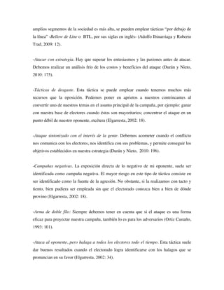 amplios segmentos de la sociedad es más alta, se pueden emplear tácticas “por debajo de
la línea” -Bellow de Line o BTL, por sus siglas en inglés- (Adolfo Ibinarriaga y Roberto
Trad, 2009: 12).


-Atacar con estrategia. Hay que superar los entusiasmos y las pasiones antes de atacar.
Debemos realizar un análisis frío de los costos y beneficios del ataque (Durán y Nieto,
2010: 175).


-Tácticas de desgaste. Esta táctica se puede emplear cuando tenemos muchos más
recursos que la oposición. Podemos poner en aprietos a nuestros contrincantes al
convertir uno de nuestros temas en el asunto principal de la campaña, por ejemplo: ganar
con nuestra base de electores cuando éstos son mayoritarios; concentrar el ataque en un
punto débil de nuestro oponente, etcétera (Elgarresta, 2002: 18).


-Ataque sintonizado con el interés de la gente. Debemos acometer cuando el conflicto
nos comunica con los electores, nos identifica con sus problemas, y permite conseguir los
objetivos establecidos en nuestra estrategia (Durán y Nieto, 2010: 196).


-Campañas negativas. La exposición directa de lo negativo de mi oponente, suele ser
identificada como campaña negativa. El mayor riesgo en este tipo de táctica consiste en
ser identificado como la fuente de la agresión. No obstante, si la realizamos con tacto y
tiento, bien pudiera ser empleada sin que el electorado conozca bien a bien de dónde
provino (Elgarresta, 2002: 18).


-Arma de doble filo: Siempre debemos tener en cuenta que si el ataque es una forma
eficaz para proyectar nuestra campaña, también lo es para los adversarios (Ortiz Castaño,
1993: 101).


-Ataca al oponente, pero halaga a todos los electores todo el tiempo. Esta táctica suele
dar buenos resultados cuando el electorado logra identificarse con los halagos que se
pronuncian en su favor (Elgarresta, 2002: 34).
 
