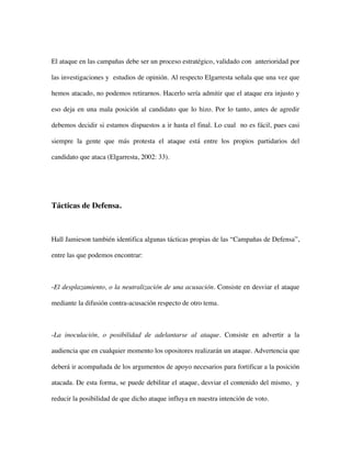 El ataque en las campañas debe ser un proceso estratégico, validado con anterioridad por

las investigaciones y estudios de opinión. Al respecto Elgarresta señala que una vez que

hemos atacado, no podemos retirarnos. Hacerlo sería admitir que el ataque era injusto y

eso deja en una mala posición al candidato que lo hizo. Por lo tanto, antes de agredir

debemos decidir si estamos dispuestos a ir hasta el final. Lo cual no es fácil, pues casi

siempre la gente que más protesta el ataque está entre los propios partidarios del

candidato que ataca (Elgarresta, 2002: 33).




Tácticas de Defensa.



Hall Jamieson también identifica algunas tácticas propias de las “Campañas de Defensa”,

entre las que podemos encontrar:



-El desplazamiento, o la neutralización de una acusación. Consiste en desviar el ataque

mediante la difusión contra-acusación respecto de otro tema.



-La inoculación, o posibilidad de adelantarse al ataque. Consiste en advertir a la

audiencia que en cualquier momento los opositores realizarán un ataque. Advertencia que

deberá ir acompañada de los argumentos de apoyo necesarios para fortificar a la posición

atacada. De esta forma, se puede debilitar el ataque, desviar el contenido del mismo, y

reducir la posibilidad de que dicho ataque influya en nuestra intención de voto.
 