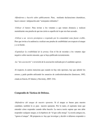 -Ofendernos y hacerlo saber públicamente. Para, mediante declaraciones dramáticas,
hacer conocer indignación ante “semejantes infundios”.


-Utilizar el humor. Para invitar a los votantes a que tomen distancia y realicen
mentalmente una prueba de que tan cierto es aquello de lo que nos han acusado.


-Utilizar a un tercero prestigioso o respetado por la comunidad como fuente creíble.
Para que invita a la audiencia a realizar una prueba de credibilidad con respecto al ataque
y a su fuente.


-Capitalizar la credibilidad de la prensa. Con el fin de recordar a los votantes algo
negativo sobre nuestro atacante, que se haya publicado recientemente.


-La “des-asociación” o reversión de la asociación realizada por el candidato agresor.



Al respecto, la autora menciona que cuando no hay más opciones, hay que admitir los

errores y pedir perdón utilizando los anuncios de confesión/redención (Jamieson, 1992,

citada en García, D´Adamo y Slavinsky, 2005: 216).




Compendio de Tácticas de Defensa.



-Defenderse del ataque de nuestro oponente. Si el ataque es bueno para nuestro
candidato, también lo es para nuestro oponente. Por lo tanto, el aspirante tiene que
entender cómo responder cuando deba hacerlo. La nueva teoría supone que uno debe
responder cualquier ataque, es la hipótesis de “el que calla otorga”. La teoría antigua era,
“ignora el ataque”. Mi propuesta es: hay que investigar y decidir si debemos responder o
 