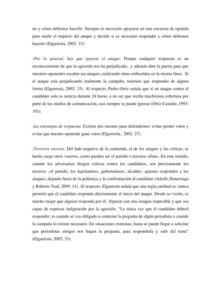 no y cómo debemos hacerlo. Siempre es necesario apoyarse en una encuesta de opinión
para medir el impacto del ataque y decidir si es necesario responder y cómo debemos
hacerlo (Elgarresta, 2002: 33).


-Por lo general, hay que ignorar el ataque. Porque cualquier respuesta es un
reconocimiento de que la agresión nos ha perjudicado, y además abre la puerta para que
nuestros oponentes escalen sus ataques, realizando otras embestidas en la misma línea. Si
el ataque esta perjudicando realmente la campaña, tenemos que responder de alguna
forma (Elgarresta, 2002: 33). Al respecto, Pedro Ortiz señala que si un ataque contra el
candidato solo es noticia durante 24 horas, a no ser que reciba muchísima cobertura por
parte de los medios de comunicación, casi siempre se puede ignorar (Ortiz Castaño, 1993:
101).


-La estrategia de respuesta. Existen dos razones para defendernos: evitar perder votos y
evitar que nuestro oponente gane votos (Elgarresta, 2002: 27).


-Terceros voceros. Del lado negativo de la contienda, el de los ataques y las críticas, se
harán cargo otros voceros, como pueden ser el partido o terceros afines. En este sentido,
cuando los adversarios dirigen críticas contra los candidatos, son precisamente los
terceros –el partido, los legisladores, gobernadores, alcaldes- quienes responden a los
ataques, dejando fuera de la polémica y la confrontación al candidato (Adolfo Ibinarriaga
y Roberto Trad, 2009: 11). Al respecto, Elgarresta señala que una regla cardinal es: nunca
permitir que el candidato responda directamente al inicio del ataque. Desde su visión, es
mucho mejor que alguien responda por él. Alguien con una imagen impecable y que sea
capaz de expresar indignación por la agresión. “La única vez que el candidato deberá
responder, es cuando se vea obligado a contestar la pregunta de algún periodista o cuando
la campaña lo estime necesario. En situaciones extremas, hasta se puede llegar a solicitar
que periodistas amigos nos hagan la pregunta, para responderla y salir del tema”
(Elgarresta, 2002: 33).
 
