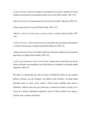 -Aceptar el hecho. Consiste en aceptar la veracidad de la acusación y proponer al mismo
tiempo la rectificación de lo que pudiera haber sido un error (Ortiz Castaño, 1993: 101).


-Desviar la atención. “La persona que dice que lo hice es un pillo” (Elgarresta, 2002: 33).


-Negar tajantemente la acusación (Ortiz Castaño, 1993: 101).


-Matizar y aclarar el hecho de que se acusa a nuestro candidato (Ortiz Castaño, 1993:
101).


-Lo hice, pero no es como ustedes piensan. Es una táctica que nos permite contextualizar
y matizar los hechos que se imputan al candidato (Elgarresta, 2002: 33).


-Ataque personal al emisor. Se emplea cuando los adversarios emplean terceras personas
para lanzar sus ataques (Ortiz Castaño, 1993: 101).


-Lo hice, pero prometo no volver a hacerlo más. Aunque suene inverosímil, este tipo de
táctica ha librado a personalidades como Bill Clinton de escándalos con difusión global
(Elgarresta, 2002: 33).



Por último, es fundamental que antes de atacar o defendernos dentro de una campaña

política, contemos con una estrategia -con objetivos bien definidos-, en donde quede

plasmado quién o a quién, cómo, cuándo y dónde nuestro candidato debe atacar o

defenderse. Además, nunca hay que olvidar que si atacamos de manera visceral y no a

través de la técnica, difícilmente lograremos tocar las fibras sensibles de la gente y

restarles votos a nuestros adversarios.
 