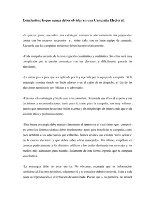 Conclusión: lo que nunca debes olvidar en una Campaña Electoral.



-Si quieres ganar, necesitas: una estrategia; comunicar adecuadamente tus propuestas;
contar con los recursos necesarios y, sobre todo, con un buen equipo de campaña.
Recuerda que las campañas modernas deben hacerse técnicamente.


-Toda campaña necesita de la investigación cuantitativa y cualitativa. Sin ellas será muy
complicado que te puedas comunicar con tus electores, y difícilmente ganarás las
elecciones.


-La estrategia es para que sea aplicada por ti y operada por tu equipo de campaña. Si la
estrategia termina siendo un lindo adorno o en el cajón de tu despacho, el día de las
elecciones terminarás por felicitar a tu adversario.


-Ten una sola estrategia y hazle caso a tu consultor. Recuerda que él es el experto y sus
decisiones y recomendaciones, tanto para ti, como para la campaña, son muy valiosas,
puesto que provienen desde una visión externa y sin ningún tipo de interés, más que el de
asistirte ética y profesionalmente.


-Una buena estrategia debe marcar claramente el terreno en el cual tienes que competir,
así como las distintas tácticas debes implementar, tanto para beneficiar tu campaña, como
para debilitar a los adversarios que enfrentas. Nunca olvides que existen “otros actores”
en la escena electoral, y que debes saber cómo manejarlos. Por último, empéñate en
conocer perfectamente a los distintos públicos a los cuales destinarás tus mensajes y los
medios más adecuados para hacerlo. Solamente de esta forma lograrás que tu campaña
sea efectiva.


-La estrategia debe de estar escrita. No obstante, recuerda que es información
confidencial. En otros términos, solamente tú y tu consultor deben conocerla. Evita a toda
costa su reproducción o distribución desautorizada. Puesto que si lo permites, no tardará
 