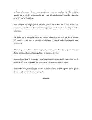 en llegar a las manos de tu oponente. Aunque te sientas orgulloso de ella, no debes
permitir que tu estrategia sea reproducida y repartida a todo mundo como las estampitas
de la “Virgen de Guadalupe”.


-Una campaña de ataque puede ser ética cuando no se basa en la vida privada del
adversario, y se enfoca en denunciar la corrupción, el nepotismo, la violencia y los malos
gobiernos.


-Si dentro de la campaña atacas de manera visceral y no a través de la técnica,
difícilmente llegarás a tocar las fibras sensibles de la gente y no le restarás votos a tus
adversarios.


-Si un ataque no es bien planeado, se puede convertir en un boomerang que termina por
afectar a tu candidatura, a la campaña y a tu intención de voto.


-Cuando algún adversario te ataca es recomendable utilizar a terceros voceros que tengan
credibilidad y sean respetados por los votantes, para desvirtuar dicho ataque.


-Pero, sobre todo, nunca olvides utilizar el humor y reírte de todo aquello por lo que te
atacan tus adversarios durante la campaña.


                                         -----o-----
 