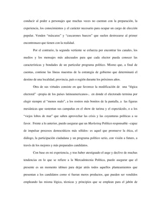 conducir al poder a personajes que muchas veces no cuentan con la preparación, la

experiencia, los conocimientos y el carácter necesario para ocupar un cargo de elección

popular. Venden “máscaras” y “cascarones huecos” que suelen destrozarse al primer

encontronazo que tienen con la realidad.

       Por el contrario, la segunda vertiente se esfuerza por encontrar los canales, los

medios y los mensajes más adecuados para que cada elector pueda conocer las

características y bondades de un particular programa político. Mismo que, a final de

cuentas, contiene las líneas maestras de la estrategia de gobierno que determinará el

destino de una localidad, provincia, país o región durante los próximos años.

       Otra de sus virtudes consiste en que favorece la modificación de una “lógica

electoral” –propia de los países latinoamericanos-, en donde el electorado termina por

elegir siempre al “menos malo”, a los rostros más bonitos de la pantalla, a las figuras

mesiánicas que sustentan sus campañas en el show de tarima y el espectáculo, o a los

“viejos lobos de mar” que saben aprovechar las crisis y las coyunturas políticas a su

favor. Frente a lo anterior, puedo asegurar que un Marketing Político responsable –capaz

de impulsar procesos democráticos más sólidos- es aquel que promueve la ética, el

diálogo, la participación ciudadana y un programa político serio, con visión a futuro, a

través de los mejores y más preparados candidatos.

       Con base en mi experiencia, y tras haber atestiguado el auge y declive de muchas

tendencias en lo que se refiere a la Mercadotecnia Política, puedo asegurar que el

presente es un momento idóneo para dejar atrás todos aquellos planteamientos que

presentan a los candidatos como si fueran meros productos, que pueden ser vendidos

empleando las misma lógica, técnicas y principios que se emplean para el jabón de
 