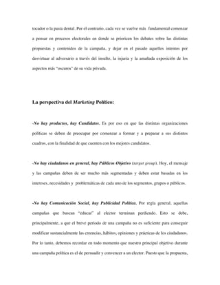 tocador o la pasta dental. Por el contrario, cada vez se vuelve más fundamental comenzar

a pensar en procesos electorales en donde se prioricen los debates sobre las distintas

propuestas y contenidos de la campaña, y dejar en el pasado aquellos intentos por

desvirtuar al adversario a través del insulto, la injuria y la amañada exposición de los

aspectos más “oscuros” de su vida privada.




La perspectiva del Marketing Político:



-No hay productos, hay Candidatos. Es por eso en que las distintas organizaciones

políticas se deben de preocupar por comenzar a formar y a preparar a sus distintos

cuadros, con la finalidad de que cuenten con los mejores candidatos.



-No hay ciudadanos en general, hay Públicos Objetivo (target group). Hoy, el mensaje

y las campañas deben de ser mucho más segmentadas y deben estar basadas en los

intereses, necesidades y problemáticas de cada uno de los segmentos, grupos o públicos.



-No hay Comunicación Social, hay Publicidad Política. Por regla general, aquellas

campañas que buscan “educar” al elector terminan perdiendo. Esto se debe,

principalmente, a que el breve periodo de una campaña no es suficiente para conseguir

modificar sustancialmente las creencias, hábitos, opiniones y prácticas de los ciudadanos.

Por lo tanto, debemos recordar en todo momento que nuestro principal objetivo durante

una campaña política es el de persuadir y convencer a un elector. Puesto que la propuesta,
 