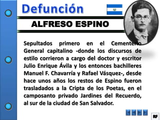 ALFRESO ESPINO

Sepultados primero en el Cementerio
General capitalino -donde los discursos de
estilo corrieron a cargo del doctor y escritor
Julio Enrique Ávila y los entonces bachilleres
Manuel F. Chavarría y Rafael Vásquez-, desde
hace unos años los restos de Espino fueron
trasladados a la Cripta de los Poetas, en el
camposanto privado Jardines del Recuerdo,
al sur de la ciudad de San Salvador.
 