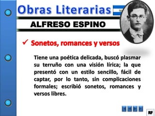 ALFRESO ESPINO



Tiene una poética delicada, buscó plasmar
su terruño con una visión lírica; la que
presentó con un estilo sencillo, fácil de
captar, por lo tanto, sin complicaciones
formales; escribió sonetos, romances y
versos libres.
 