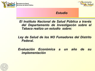 El Instituto Nacional de Salud Pública a través del Departamento de Investigacón sobre el Tabaco realizo un estudio  sobre: Ley de Salud de los NO Fumadores del Distrito Federal. Evaluación Económica a un año de su implementación Estudio 
