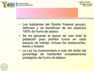 Los habitantes del Distrito Federal apoyan, disfrutan y se benefician de los espacios 100% de humo de tabaco Se ha ganando el apoyo de casi toda la población para prohibir fumar en cada espacio de trabajo, incluso los restaurantes, bares y hoteles La Ley ha incrementado a más del doble del porcentaje de habitantes completamente protegidos del humo de tabaco 