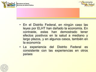 En el Distrito Federal, en ningún caso las leyes por ELHT han dañado la economía. En contraste, estas han demostrado tener efectos positivos en la salud a mediano y largo plazos, y en algunos casos, también en la economía  La experiencia del Distrito Federal es consistente con las experiencias en otros países 