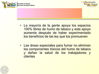 La mayoría de la gente apoya los espacios 100% libres de humo de tabaco y este apoyo aumenta después de haber experimentado los beneficios de las ley que los promueven Las áreas especiales para fumar no eliminan los componentes tóxicos del humo de tabaco y dañan la salud de los trabajadores y clientes 