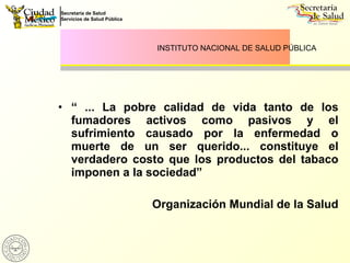 “  ... La pobre calidad de vida tanto de los fumadores activos como pasivos y el sufrimiento causado por la enfermedad o muerte de un ser querido... constituye el verdadero costo que los productos del tabaco imponen a la sociedad” Organización Mundial de la Salud INSTITUTO NACIONAL DE SALUD PÚBLICA 