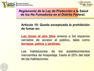 Reglamento de la Ley de Protección a la Salud de los No Fumadores en el Distrito Federal.  Artículo 15: Queda exceptuada la prohibición de fumar en: Las áreas al aire libre  anexos a los espacios cerrados de acceso al público, tales como  terrazas, patios y jardines. Las habitaciones de los establecimientos mercantiles de hospedaje, hasta el 25% del total de las habitaciones. 