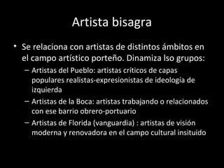 Artista bisagra
• Se relaciona con artistas de distintos ámbitos en
el campo artístico porteño. Dinamiza lso grupos:
– Artistas del Pueblo: artistas críticos de capas
populares realistas-expresionistas de ideología de
izquierda
– Artistas de la Boca: artistas trabajando o relacionados
con ese barrio obrero-portuario
– Artistas de Florida (vanguardia) : artistas de visión
moderna y renovadora en el campo cultural insituido