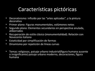 Características pictóricas
• Decorativismo: influido por las “artes aplicadas”, y la pintura
decorativa
• Primer plano: Figuras monumentales, volúmenes netos
• Segundo plano: Elementos secundarios en perspectiva anulada,
atiborrados
• Recuperación de estilo clásico (monumentalidad). Relación con
Novecento italiano
• Estaticidad por simplificación de formas
• Dinamismo por repetición de líneas curvas
• Temas: religiosos, paisaje urbano industrial(figura humana ausente
o insignificante) paisaje urbano moderno, decoraciones, figura
humana