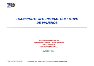 TRANSPORTE INTERMODAL COLECTIVOTRANSPORTE INTERMODAL COLECTIVOTRANSPORTE INTERMODAL COLECTIVOTRANSPORTE INTERMODAL COLECTIVO
DE VIAJEROSDE VIAJEROS
ALFREDO IRISARRI CASTROALFREDO IRISARRI CASTRO
Ingeniero de Caminos, Canales y Puertos 
SOCIO DIRECTOR
TEIRLOG INGENIERIA S.L.
JUNIO DE 2013
EL TRANSPORTE TERRESTRE COLECTIVO DE VIAJEROS EN ESPAÑA
 