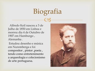 
Biografia
Alfredo Keil nasceu a 3 de
Julho de 1850 em Lisboa e
morreu dia 4 de Outubro de
1907 em Hamburgo ,
Alemanha .
Estudou desenho e música
em Nuremberga e foi
compositor , pintor ,poeta ,
tendo como entretenimento
a arqueologia e colecionismo
de arte portuguesa.
 