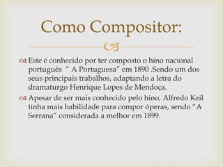 
 Este é conhecido por ter composto o hino nacional
português “ A Portuguesa” em 1890 .Sendo um dos
seus principais trabalhos, adaptando a letra do
dramaturgo Henrique Lopes de Mendoça.
 Apesar de ser mais conhecido pelo hino, Alfredo Keil
tinha mais habilidade para compor óperas, sendo “A
Serrana” considerada a melhor em 1899.
Como Compositor:
 