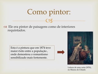 
Como pintor:
 Ele era pintor de paisagens como de interiores
requintados.
Leitura de uma carta (1874) ,
no Museu do Chiado.
Esta é a pintura que em 1874 teve
maior êxito entre a população ,
onde demostrou o romantismo
sensibilizado mais fortemente.
 