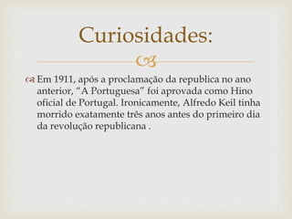 
 Em 1911, após a proclamação da republica no ano
anterior, “A Portuguesa” foi aprovada como Hino
oficial de Portugal. Ironicamente, Alfredo Keil tinha
morrido exatamente três anos antes do primeiro dia
da revolução republicana .
Curiosidades:
 