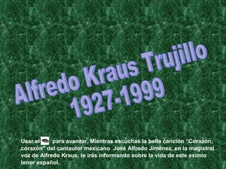 Alfredo Kraus Trujillo 1927-1999 Usar el  para avanzar. Mientras escuchas la bella canción “Corazón, corazón” del cantautor mexicano  José Alfredo Jiménez, en la magistral voz de Alfredo Kraus, te irás informando sobre la vida de este eximio tenor español. 