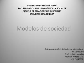 UNIVERSIDAD “FERMÍN TORO”
FACULTAD DE CIENCIAS ECONÓMICAS Y SOCIALES
    ESCUELA DE RELACIONES INDUSTRIALES
          CABUDARE ESTADO LARA




Modelos de sociedad


                       Asignatura: análisis de la ciencia y tecnología
                                                          En Venezuela
                                                Prof.: Lisbeth campins
                                                Alumno: Alfredo Lara
                                                         C.I: 21140037
 