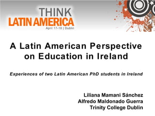 A Latin American Perspective
on Education in Ireland
Experiences of two Latin American PhD students in Ireland
Liliana Mamani Sánchez
Alfredo Maldonado Guerra
Trinity College Dublin
 