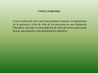 CONCLUSIONES
Con la realización de la actividad podemos concluir, la importancia
de la gerencia y ciclo de vida de los proyectos en una Institución
Educativa, así como la trascendencia de estos proyectos para poder
buscar una solución a una problemática educativa.
 