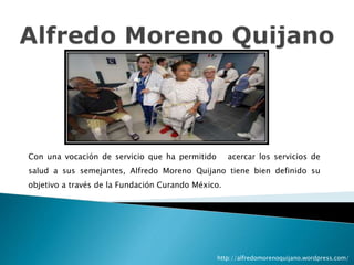 Con una vocación de servicio que ha permitido acercar los servicios de
salud a sus semejantes, Alfredo Moreno Quijano tiene bien definido su
objetivo a través de la Fundación Curando México.
http://alfredomorenoquijano.wordpress.com/
 