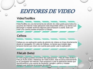 VideoToolBox
VideoToolBox es una herramienta de edición de vídeo gratis para todos los
usuarios de Internet. Esta aplicación esta disponible online y no tienes que
descargar o instalar archivos algunos para empezar a usarla. Solo con
crear una cuenta puedes empezar tu trabajo.
Cellsea
Cellsea es una aplicación gratis de edición de vídeos en línea directamente
desde el navegador. En caso de Cellsea, no tienes que instalar algo,
tampoco tienes que crear una cuenta para poder usar la aplicación.
FileLab (beta)
En esta pagina puedes encontrar dos aplicaciones - FileLab Video Editor y
FileLas Audio Editor. Hablando de Video Editor, este se lanza directamente
en el navegador de Internet. Para empezar a usar la aplicación tienes que
identificartecon una cuenta de facebook, google o yahoo y instalar
elplagin,que optimiza el proceso de edición.
EDITORESDEVIDEO
 