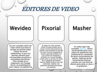 Wevideo
Es otro completo editor de
vídeo online que tiene la
ventaja de permitir editar
vídeos de forma
colaborativa, lo que nos
permite utilizarlo para
innumerables proyectos y
actividades educativas.
Otra ventaja es su
integración con Google
Drive y la posibilidad de
subir vídeos a la plataforma
Pixorial
El editor de vídeo gratuito
'online' Pixorial cuenta con el
mayor número de opciones de
edición, pero también es sencillo
de usar. Una vez registrado el
usuario (permite acceder con
una cuenta de Facebook y
también con una de Google)
puede subir un archivo de vídeo
de un gigabyte de tamaño
máximo desde el disco duro del
ordenador, realizar una
grabación directamente desde
una webcam
Masher
Un editor algo más
completo. Masher, ofrece
herramientas para crear
videos de apariencia casi
profesional sin necesidad
de tener conocimientos de
edición. Además de las
herramientas básicas,
cuentas con una serie de
efectos para darle un plus a
tu grabación
EDITORESDEVIDEO
 