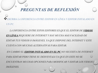 PREGUNTAS DE REFLEXIÓN
ESCRIBA LA DIFERENCIA ENTRE EDITOR EN LÍNEA Y EDITOR INSTALADO EN
UN PC.
LA DIFERENCIA ENTRE ESTOS EDITORES ES QUE EL EDITOR DE VIDEOS
EN LÍNEA REQUIERE DE INTERNET Y HAY MUCHA MAS FACILIDAD DE
EDITAR TUS VIDEOS O IMÁGENES, YA QUE DISPONE DEL INTERNET Y ESTE
CUENTA CON MUCHAS ALTERNATIVAS PARA EDITAR.
EN CAMBIO EL EDITOR INSTALADO EN EL PC NO NECESITA DE INTERNET
PARA EDITAR PERO TIENE SU DESVENTAJA YA QUE EN ESTE NO SE
ENCUENTRAN MUCHAS OPCIONES PARA MODIFICAR Y EDITAR LOS VIDEOS E
IMÁGENES.
 
