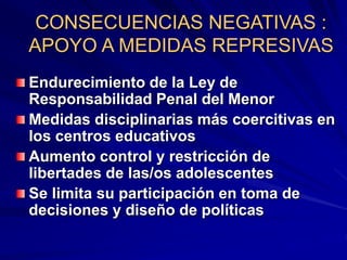 CONSECUENCIAS NEGATIVAS :
APOYO A MEDIDAS REPRESIVAS
Endurecimiento de la Ley de
Responsabilidad Penal del Menor
Medidas disciplinarias más coercitivas en
los centros educativos
Aumento control y restricción de
libertades de las/os adolescentes
Se limita su participación en toma de
decisiones y diseño de políticas
 