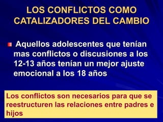 LOS CONFLICTOS COMO
CATALIZADORES DEL CAMBIO
Aquellos adolescentes que tenían
mas conflictos o discusiones a los
12-13 años tenían un mejor ajuste
emocional a los 18 años
Los conflictos son necesarios para que se
reestructuren las relaciones entre padres e
hijos
 
