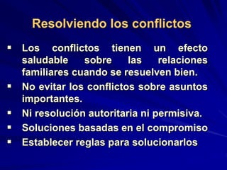  Los conflictos tienen un efecto
saludable sobre las relaciones
familiares cuando se resuelven bien.
 No evitar los conflictos sobre asuntos
importantes.
 Ni resolución autoritaria ni permisiva.
 Soluciones basadas en el compromiso
 Establecer reglas para solucionarlos
Resolviendo los conflictos
 