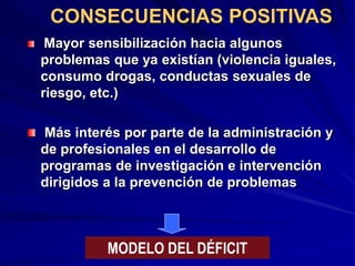 CONSECUENCIAS POSITIVAS
Mayor sensibilización hacia algunos
problemas que ya existían (violencia iguales,
consumo drogas, conductas sexuales de
riesgo, etc.)
Más interés por parte de la administración y
de profesionales en el desarrollo de
programas de investigación e intervención
dirigidos a la prevención de problemas
MODELO DEL DÉFICIT
 
