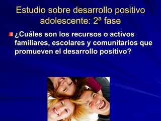 Estudio sobre desarrollo positivo
adolescente: 2ª fase
¿Cuáles son los recursos o activos
familiares, escolares y comunitarios que
promueven el desarrollo positivo?
 