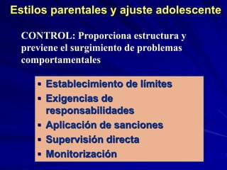 Estilos parentales y ajuste adolescente
 Establecimiento de límites
 Exigencias de
responsabilidades
 Aplicación de sanciones
 Supervisión directa
 Monitorización
CONTROL: Proporciona estructura y
previene el surgimiento de problemas
comportamentales
 